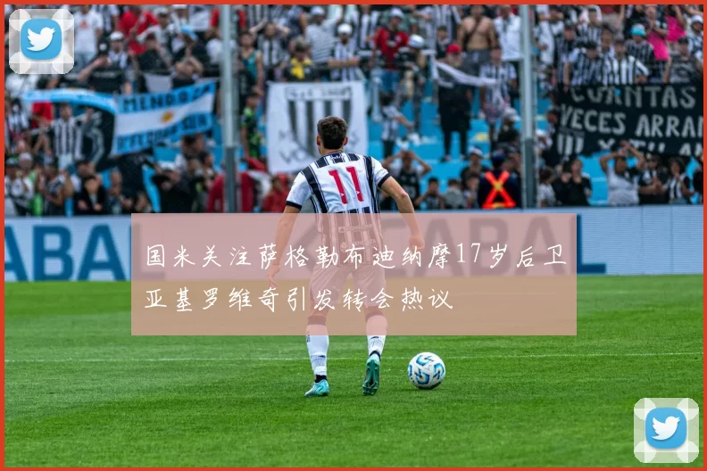 国米关注萨格勒布迪纳摩17岁后卫亚基罗维奇引发转会热议