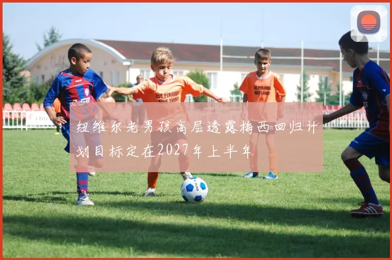 纽维尔老男孩高层透露梅西回归计划目标定在2027年上半年