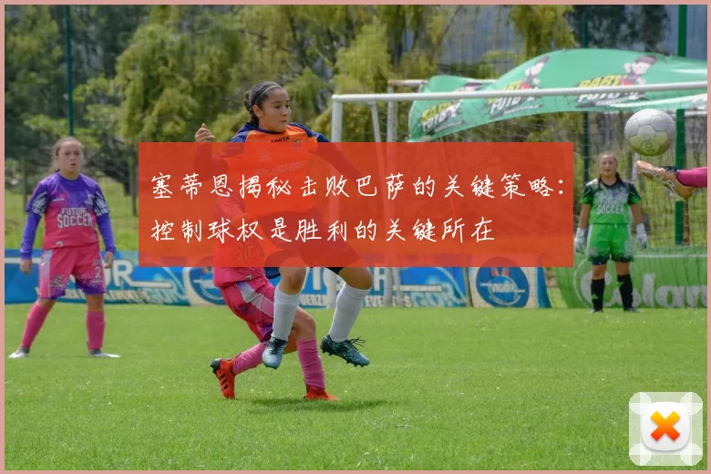 塞蒂恩揭秘击败巴萨的关键策略：控制球权是胜利的关键所在